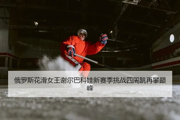 俄罗斯花滑女王谢尔巴科娃新赛季挑战四周跳再攀巅峰